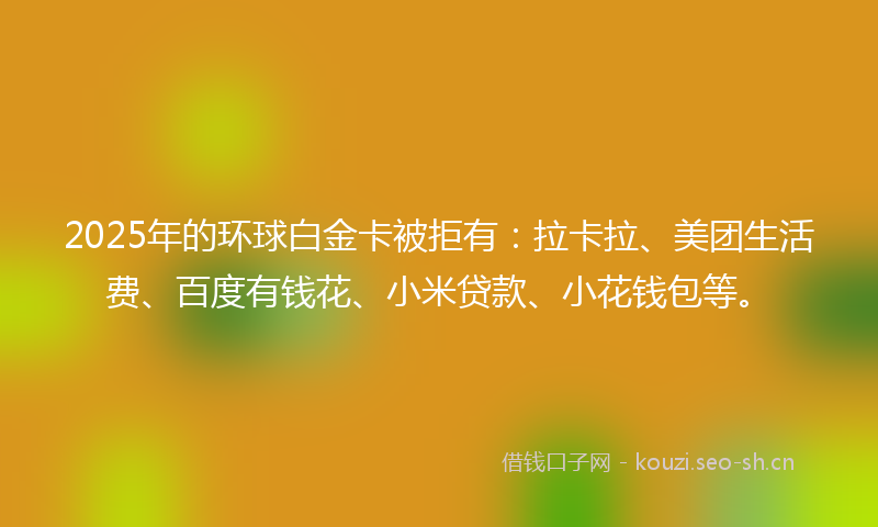 2025年的环球白金卡被拒有：拉卡拉、美团生活费、百度有钱花、小米贷款、小花钱包等。