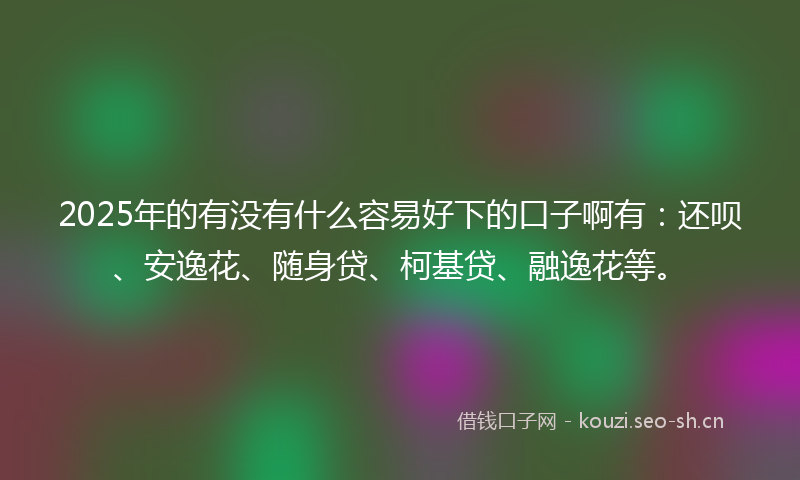 2025年的有没有什么容易好下的口子啊有：还呗、安逸花、随身贷、柯基贷、融逸花等。