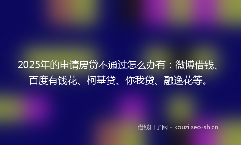 2025年的申请房贷不通过怎么办有：微博借钱、百度有钱花、柯基贷、你我贷、融逸花等。