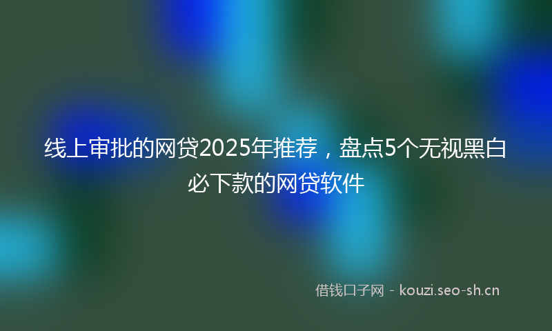 线上审批的网贷2025年推荐,盘点5个无视黑白必下款的网贷软件