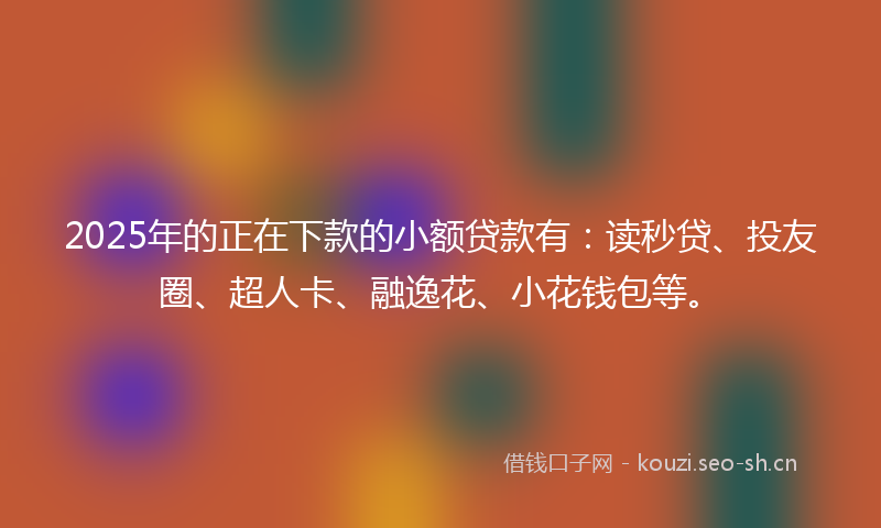 2025年的正在下款的小额贷款有：读秒贷、投友圈、超人卡、融逸花、小花钱包等。