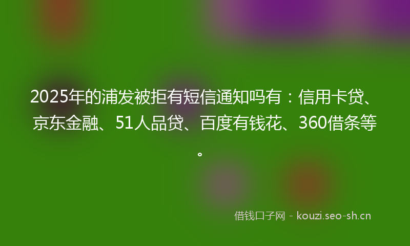 2025年的浦发被拒有短信通知吗有：信用卡贷、京东金融、51人品贷、百度有钱花、360借条等。