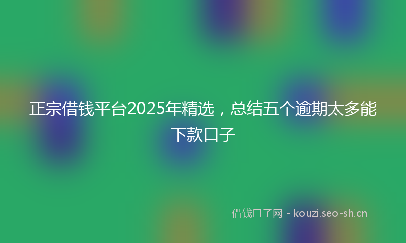正宗借钱平台2025年精选，总结五个逾期太多能下款口子