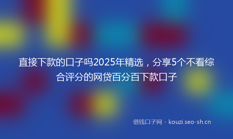 直接下款的口子吗2025年精选，分享5个不看综合评分的网贷百分百下款口子