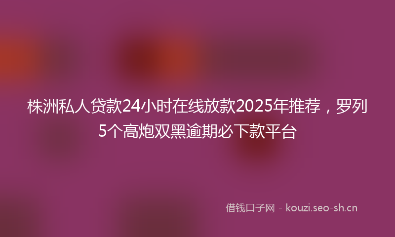 株洲私人贷款24小时在线放款2025年推荐，罗列5个高炮双黑逾期必下款平台