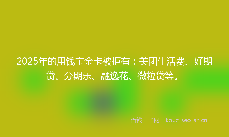 2025年的用钱宝金卡被拒有：美团生活费、好期贷、分期乐、融逸花、微粒贷等。