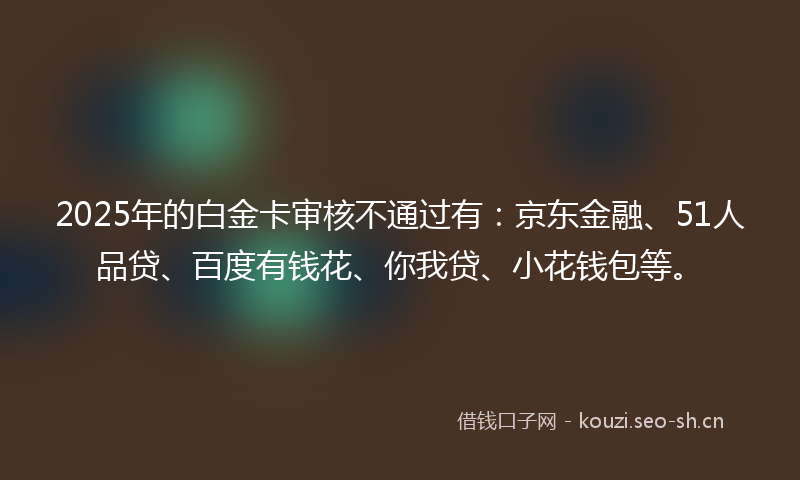2025年的白金卡审核不通过有：京东金融、51人品贷、百度有钱花、你我贷、小花钱包等。
