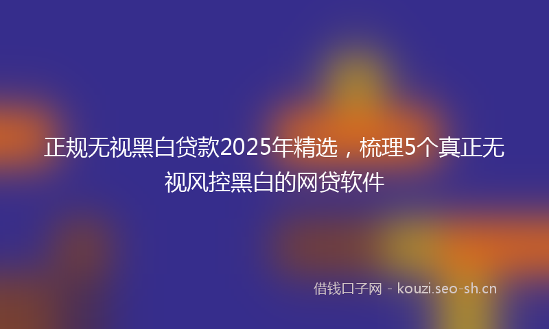 正规无视黑白贷款2025年精选，梳理5个真正无视风控黑白的网贷软件
