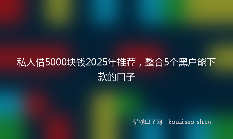私人借5000块钱2025年推荐，整合5个黑户能下款的口子