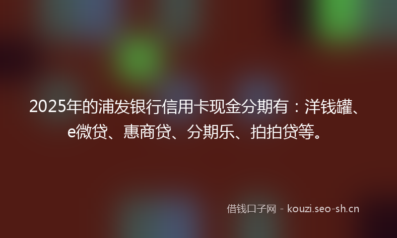 2025年的浦发银行信用卡现金分期有：洋钱罐、e微贷、惠商贷、分期乐、拍拍贷等。