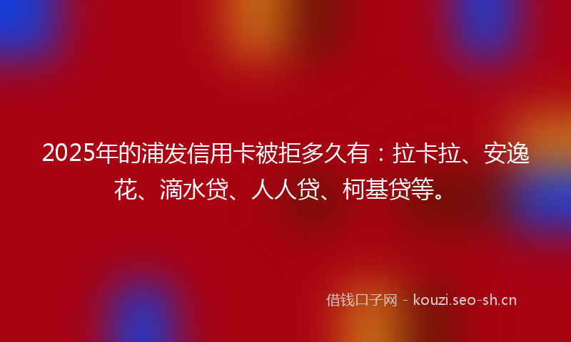 2025年的浦发信用卡被拒多久有：拉卡拉、安逸花、滴水贷、人人贷、柯基贷等。