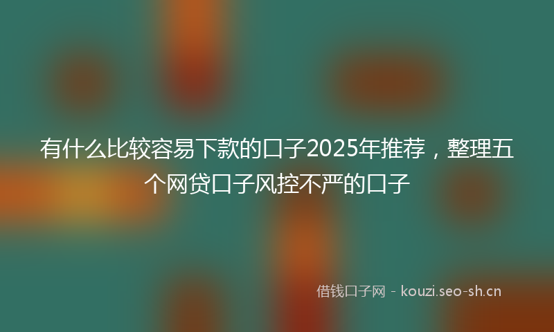 有什么比较容易下款的口子2025年推荐，整理五个网贷口子风控不严的口子