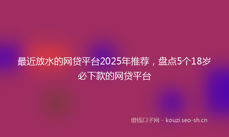 最近放水的网贷平台2025年推荐，盘点5个18岁必下款的网贷平台