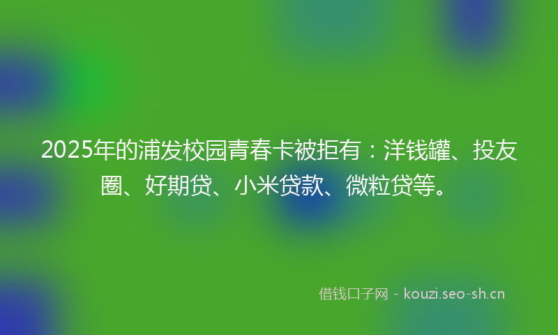 2025年的浦发校园青春卡被拒有:洋钱罐、投友圈、好期贷、小米贷款、微粒贷等。