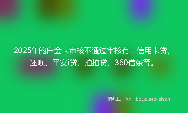 2025年的白金卡审核不通过审核有：信用卡贷、还呗、平安i贷、拍拍贷、360借条等。