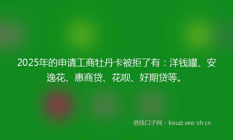 2025年的申请工商牡丹卡被拒了有：洋钱罐、安逸花、惠商贷、花呗、好期贷等。