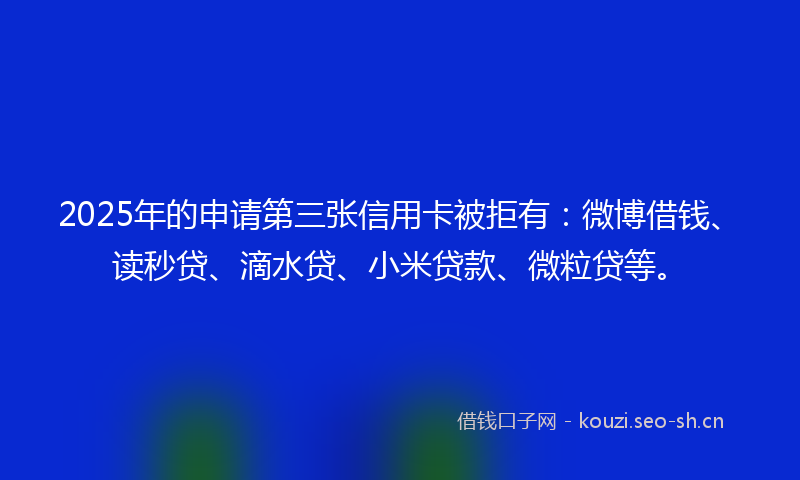 2025年的申请第三张信用卡被拒有:微博借钱、读秒贷、滴水贷、小米贷款、微粒贷等。