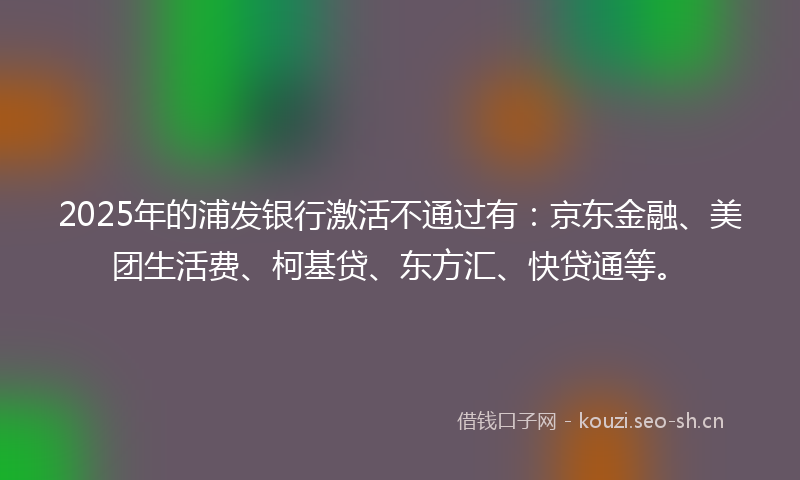 2025年的浦发银行激活不通过有：京东金融、美团生活费、柯基贷、东方汇、快贷通等。