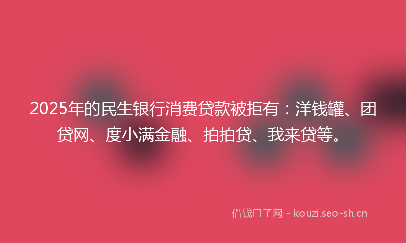 2025年的民生银行消费贷款被拒有：洋钱罐、团贷网、度小满金融、拍拍贷、我来贷等。