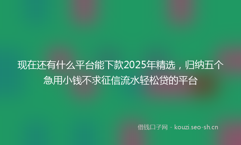 现在还有什么平台能下款2025年精选，归纳五个急用小钱不求征信流水轻松贷的平台