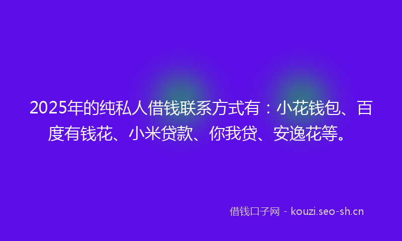 2025年的纯私人借钱联系方式有：小花钱包、百度有钱花、小米贷款、你我贷、安逸花等。
