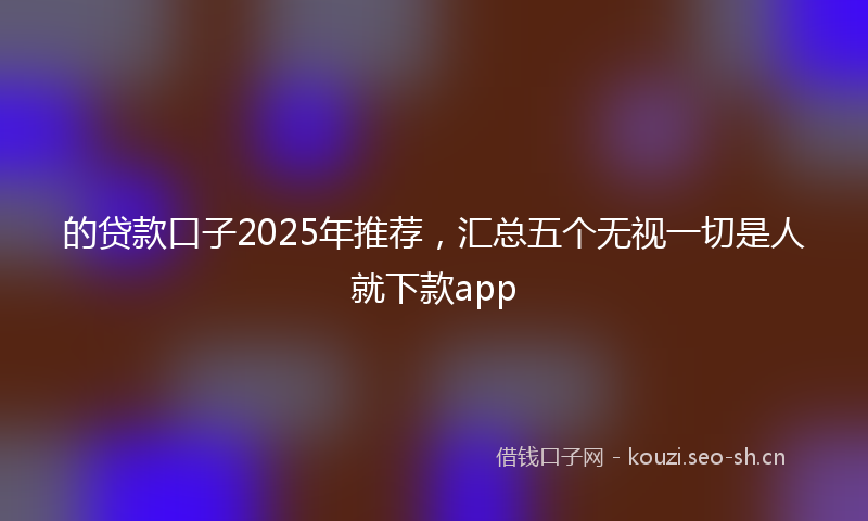 的贷款口子2025年推荐，汇总五个无视一切是人就下款app