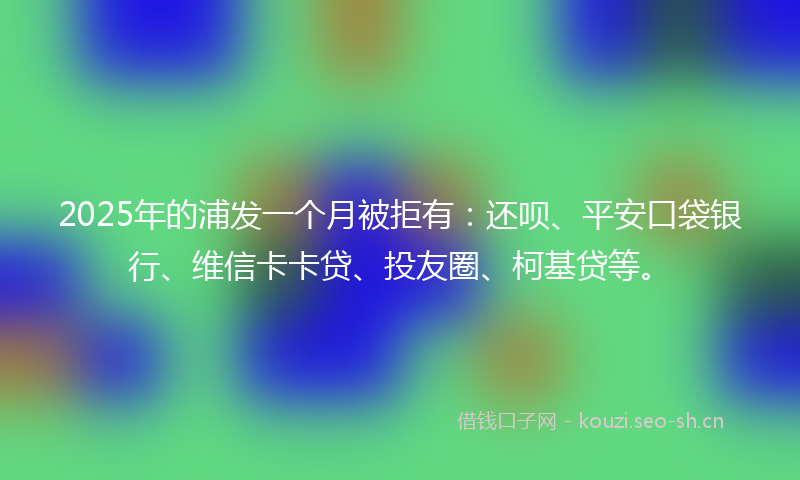 2025年的浦发一个月被拒有：还呗、平安口袋银行、维信卡卡贷、投友圈、柯基贷等。