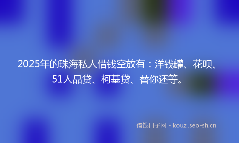 2025年的珠海私人借钱空放有：洋钱罐、花呗、51人品贷、柯基贷、替你还等。