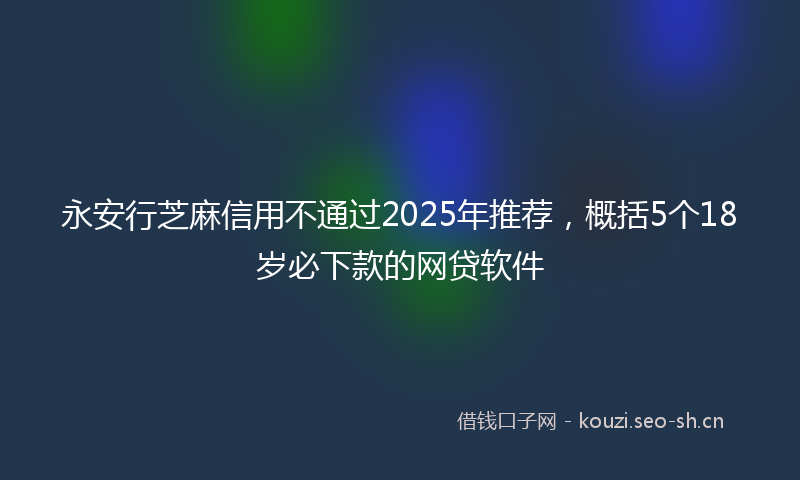 永安行芝麻信用不通过2025年推荐，概括5个18岁必下款的网贷软件