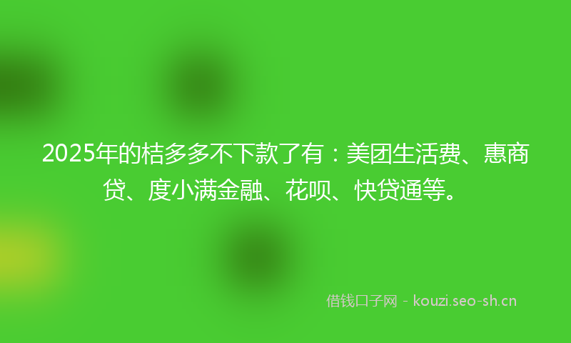 2025年的桔多多不下款了有：美团生活费、惠商贷、度小满金融、花呗、快贷通等。