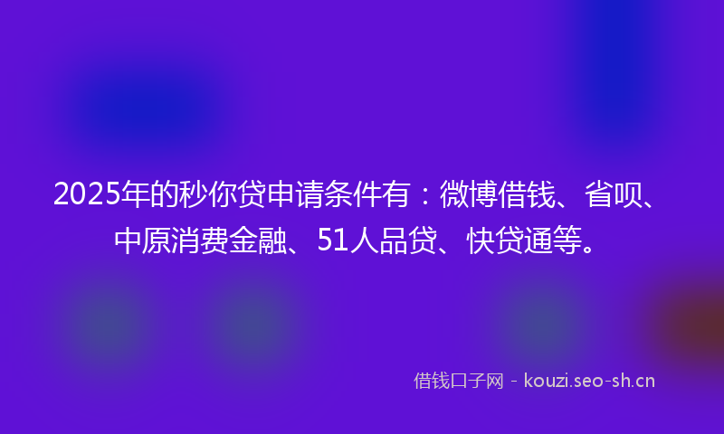 2025年的秒你贷申请条件有：微博借钱、省呗、中原消费金融、51人品贷、快贷通等。
