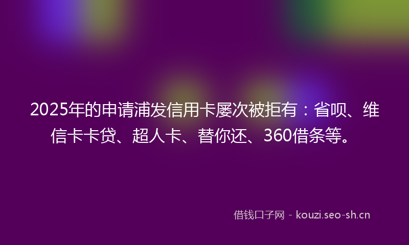 2025年的申请浦发信用卡屡次被拒有：省呗、维信卡卡贷、超人卡、替你还、360借条等。