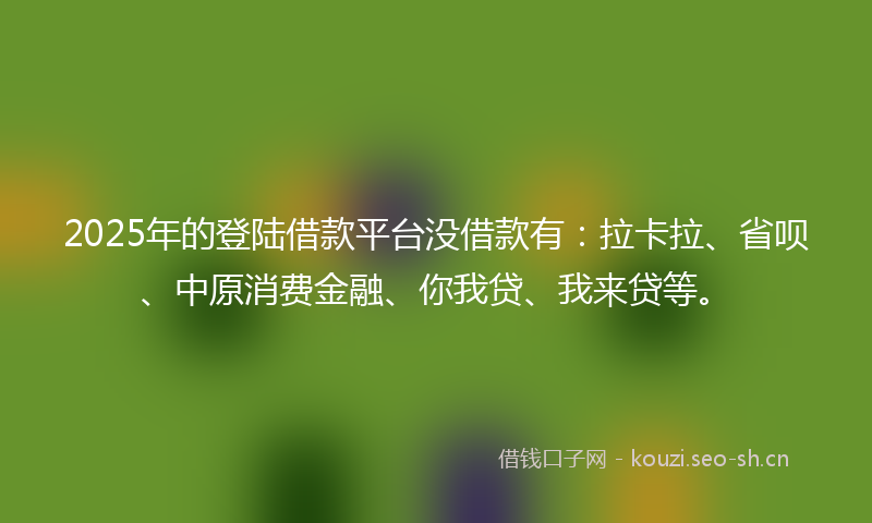 2025年的登陆借款平台没借款有：拉卡拉、省呗、中原消费金融、你我贷、我来贷等。