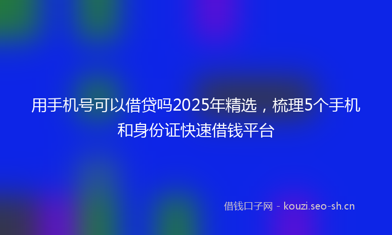 用手机号可以借贷吗2025年精选，梳理5个手机和身份证快速借钱平台