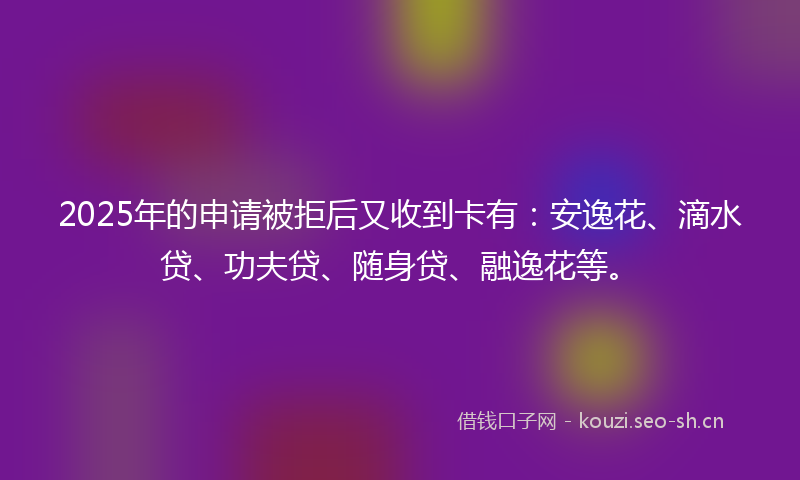 2025年的申请被拒后又收到卡有：安逸花、滴水贷、功夫贷、随身贷、融逸花等。