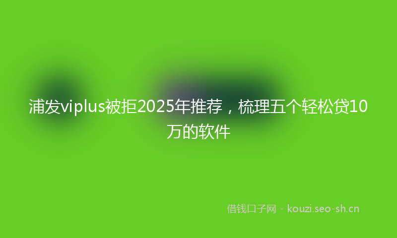 浦发viplus被拒2025年推荐，梳理五个轻松贷10万的软件