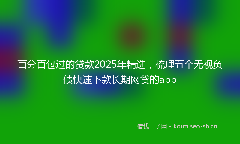 百分百包过的贷款2025年精选，梳理五个无视负债快速下款长期网贷的app
