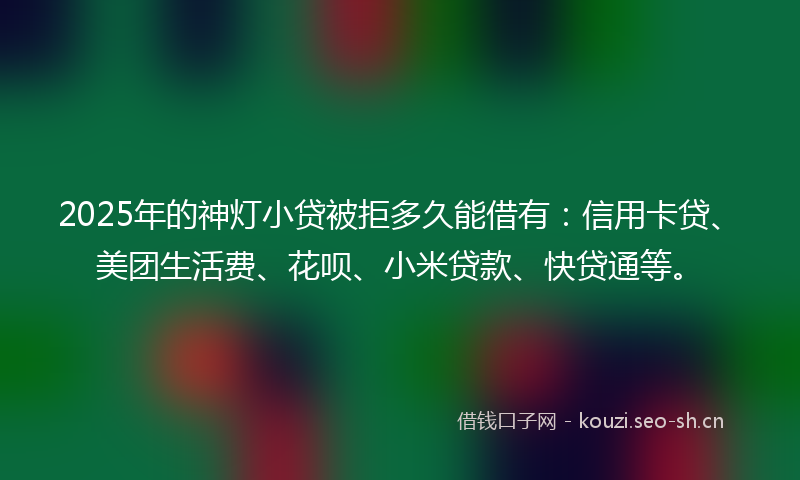 2025年的神灯小贷被拒多久能借有：信用卡贷、美团生活费、花呗、小米贷款、快贷通等。