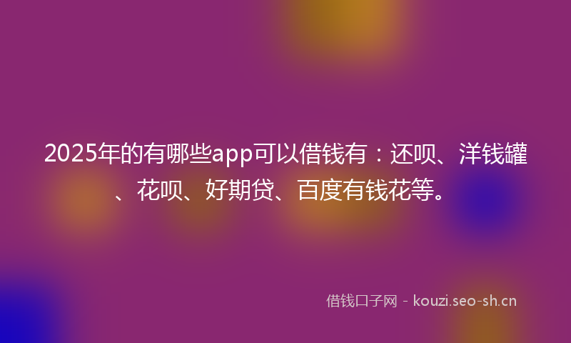 2025年的有哪些app可以借钱有：还呗、洋钱罐、花呗、好期贷、百度有钱花等。