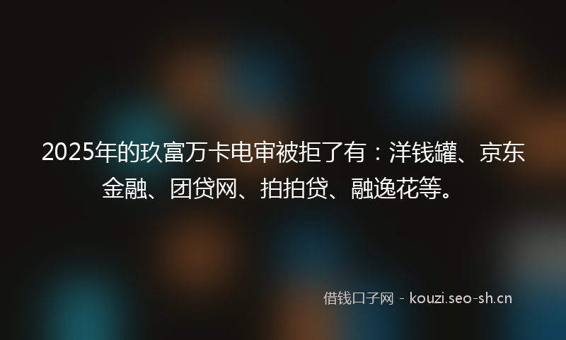 2025年的玖富万卡电审被拒了有:洋钱罐、京东金融、团贷网、拍拍贷、融逸花等。