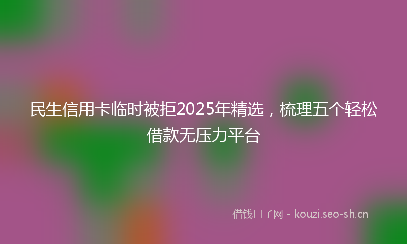 民生信用卡临时被拒2025年精选，梳理五个轻松借款无压力平台