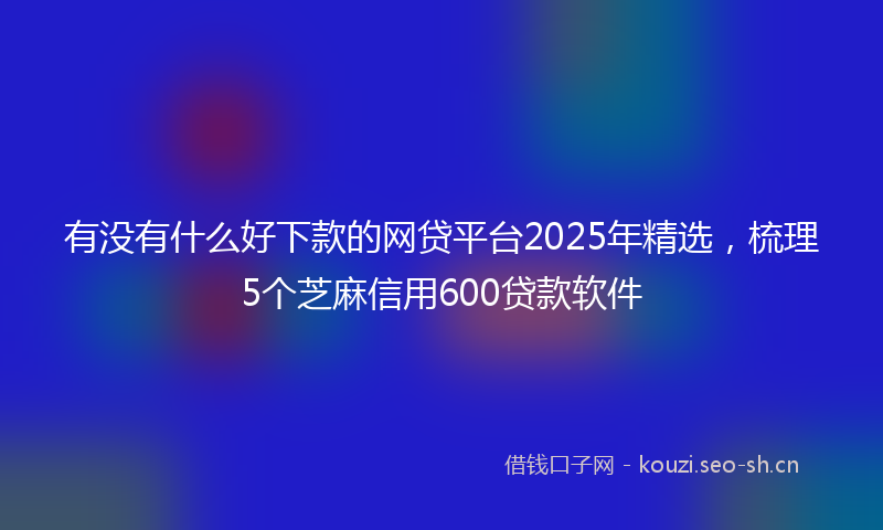 有没有什么好下款的网贷平台2025年精选，梳理5个芝麻信用600贷款软件