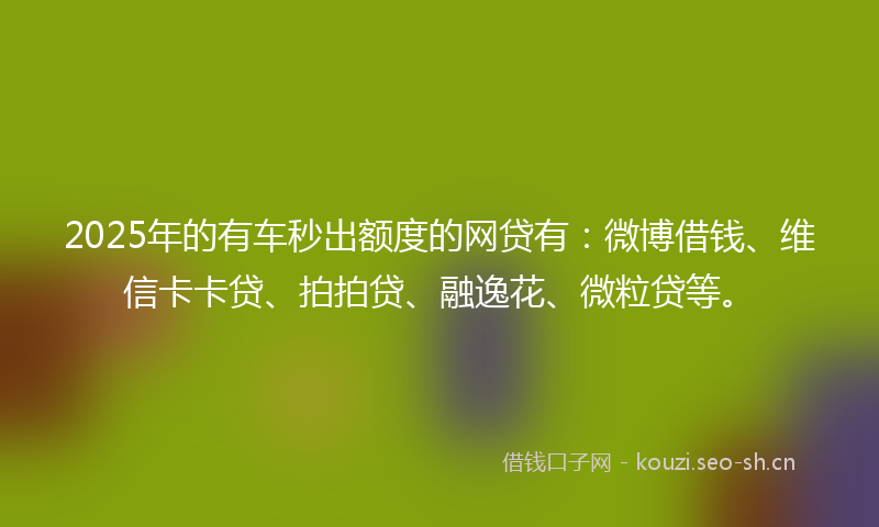 2025年的有车秒出额度的网贷有：微博借钱、维信卡卡贷、拍拍贷、融逸花、微粒贷等。