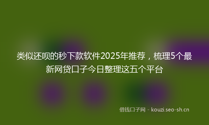 类似还呗的秒下款软件2025年推荐，梳理5个最新网贷口子今日整理这五个平台