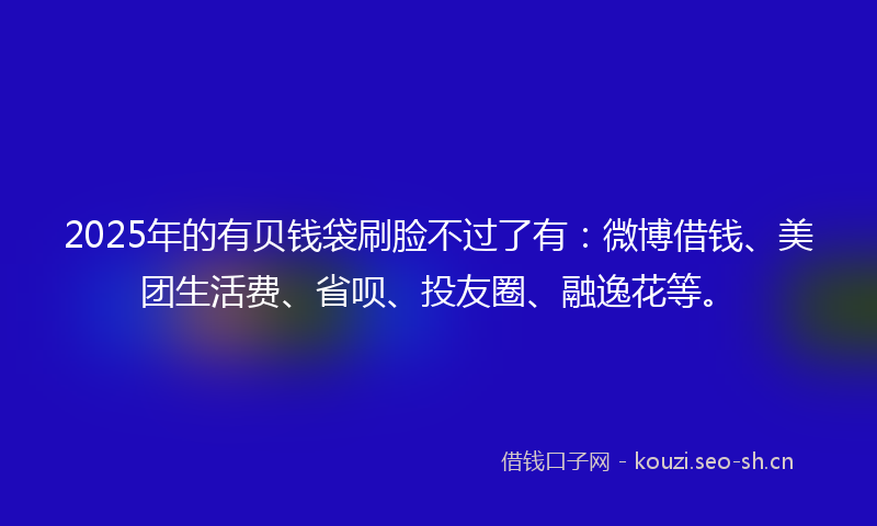 2025年的有贝钱袋刷脸不过了有：微博借钱、美团生活费、省呗、投友圈、融逸花等。