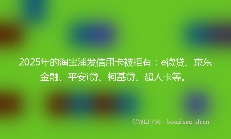 2025年的淘宝浦发信用卡被拒有：e微贷、京东金融、平安i贷、柯基贷、超人卡等。