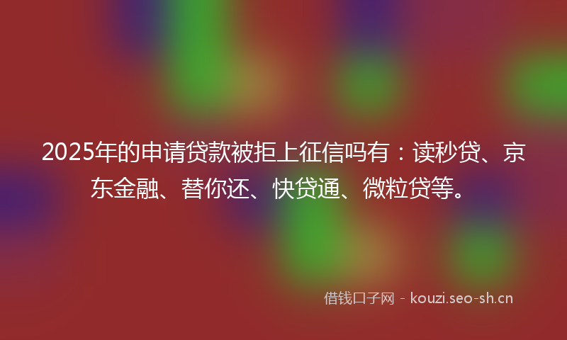 2025年的申请贷款被拒上征信吗有：读秒贷、京东金融、替你还、快贷通、微粒贷等。