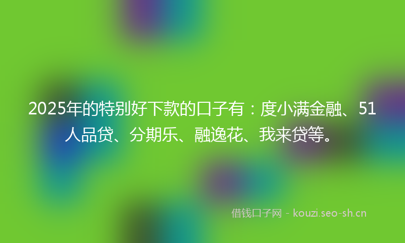 2025年的特别好下款的口子有：度小满金融、51人品贷、分期乐、融逸花、我来贷等。
