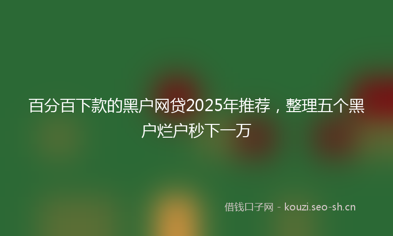 百分百下款的黑户网贷2025年推荐，整理五个黑户烂户秒下一万