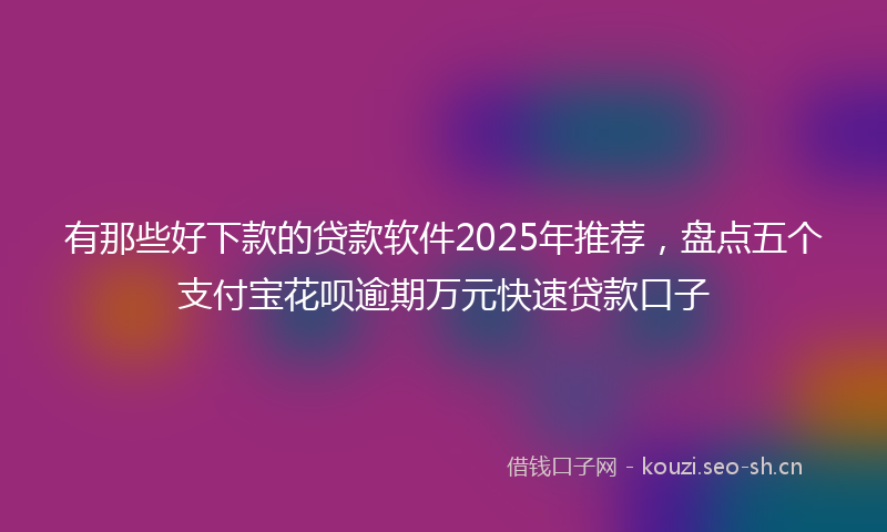 有那些好下款的贷款软件2025年推荐，盘点五个支付宝花呗逾期万元快速贷款口子